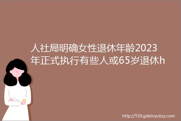 人社局明确女性退休年龄2023年正式执行有些人或65岁退休hellip