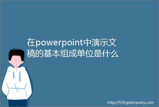 在powerpoint中演示文稿的基本组成单位是什么